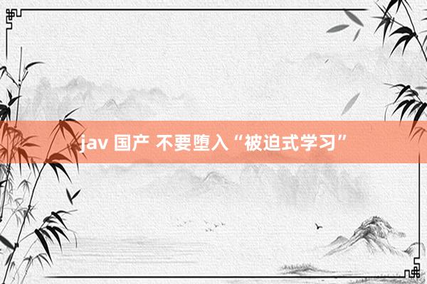 jav 国产 不要堕入“被迫式学习”