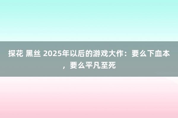 探花 黑丝 2025年以后的游戏大作：要么下血本，要么平凡至死