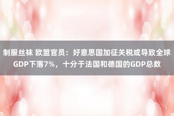 制服丝袜 欧盟官员：好意思国加征关税或导致全球GDP下落7%，十分于法国和德国的GDP总数